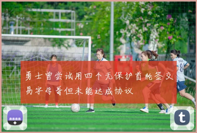 勇士曾尝试用四个无保护首轮签交易字母哥但未能达成协议