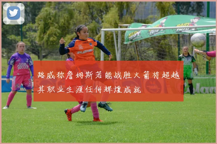 路威称詹姆斯若能战胜火箭将超越其职业生涯任何辉煌成就