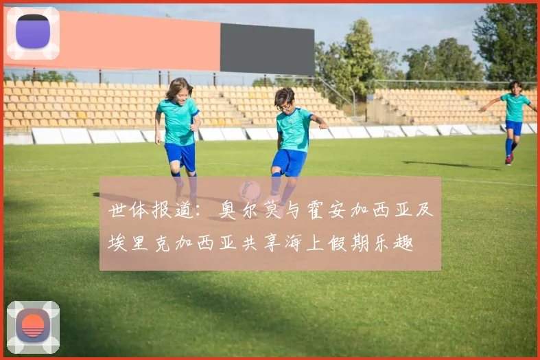 世体报道：奥尔莫与霍安加西亚及埃里克加西亚共享海上假期乐趣