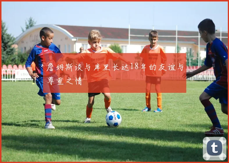 詹姆斯谈与库里长达18年的友谊与尊重之情