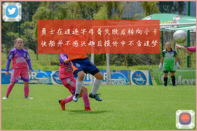勇士在追逐字母哥失败后转向小卡快船并不感兴趣且报价中不含追梦