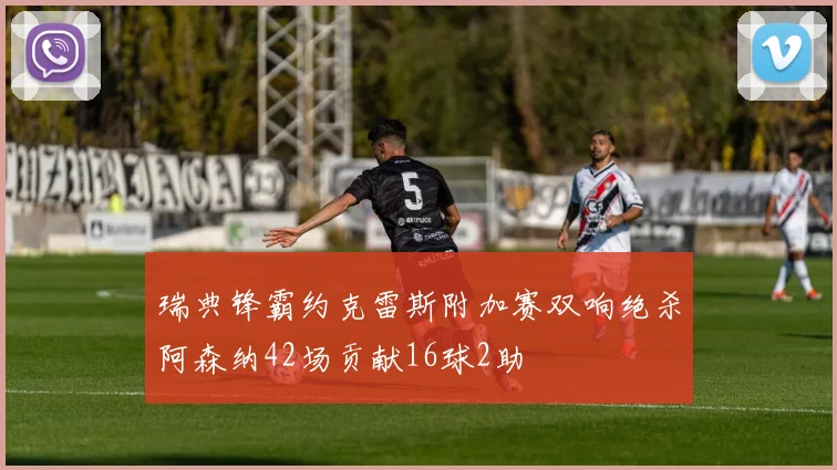 瑞典锋霸约克雷斯附加赛双响绝杀阿森纳42场贡献16球2助