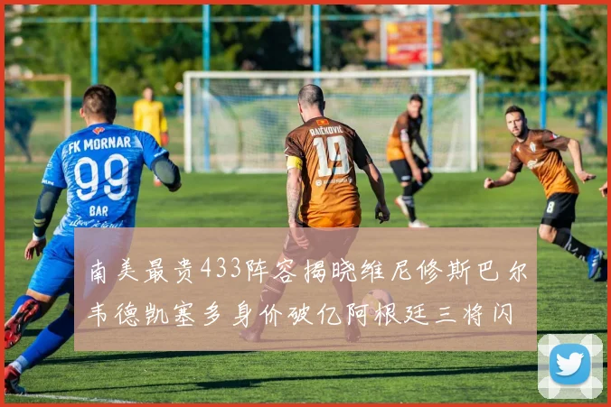 南美最贵433阵容揭晓维尼修斯巴尔韦德凯塞多身价破亿阿根廷三将闪耀其中