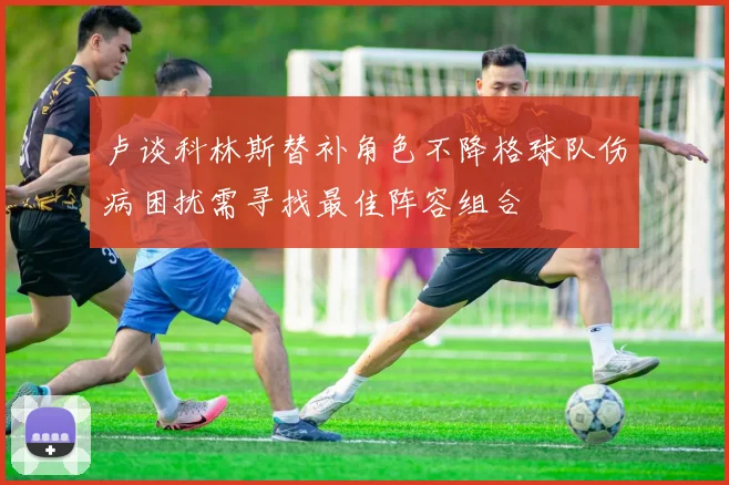 卢谈科林斯替补角色不降格球队伤病困扰需寻找最佳阵容组合