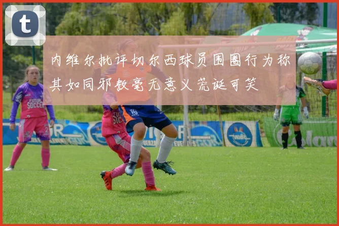内维尔批评切尔西球员围圈行为称其如同邪教毫无意义荒诞可笑