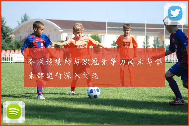 齐沃谈续约与欧冠竞争力尚未与俱乐部进行深入讨论
