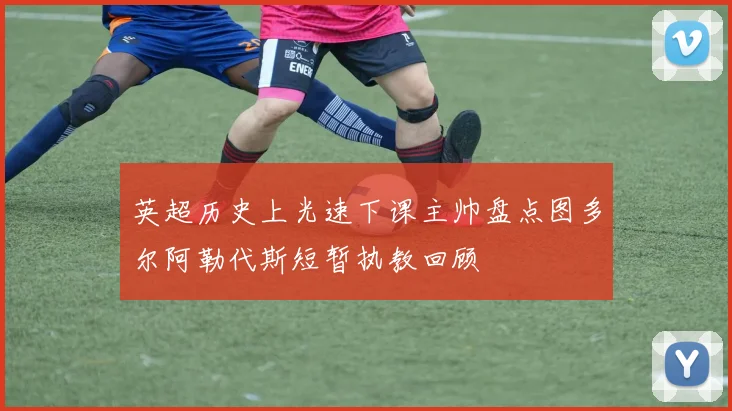 英超历史上光速下课主帅盘点图多尔阿勒代斯短暂执教回顾