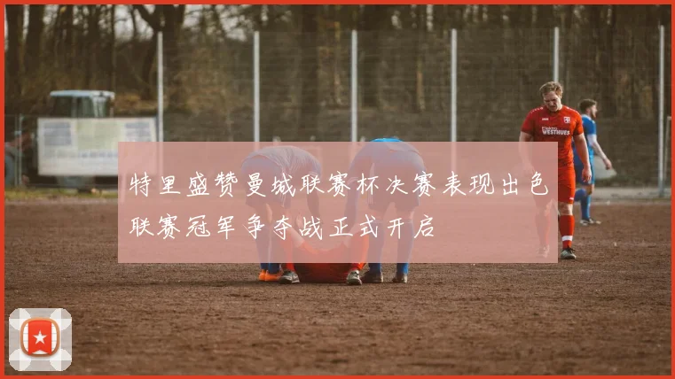特里盛赞曼城联赛杯决赛表现出色联赛冠军争夺战正式开启