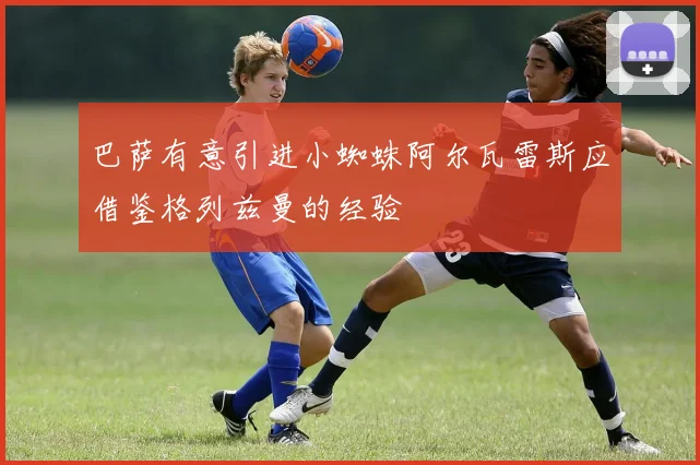 巴萨有意引进小蜘蛛阿尔瓦雷斯应借鉴格列兹曼的经验