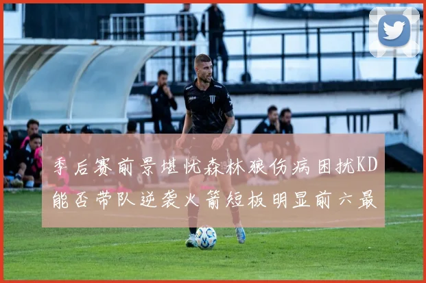 季后赛前景堪忧森林狼伤病困扰KD能否带队逆袭火箭短板明显前六最弱球队分析