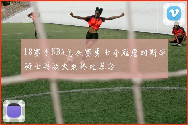 18赛季NBA总决赛勇士夺冠詹姆斯率骑士再战失利终结悬念