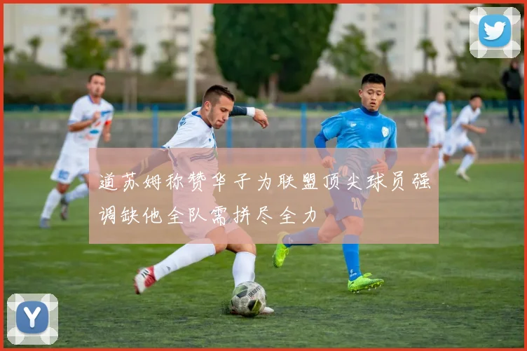 道苏姆称赞华子为联盟顶尖球员强调缺他全队需拼尽全力