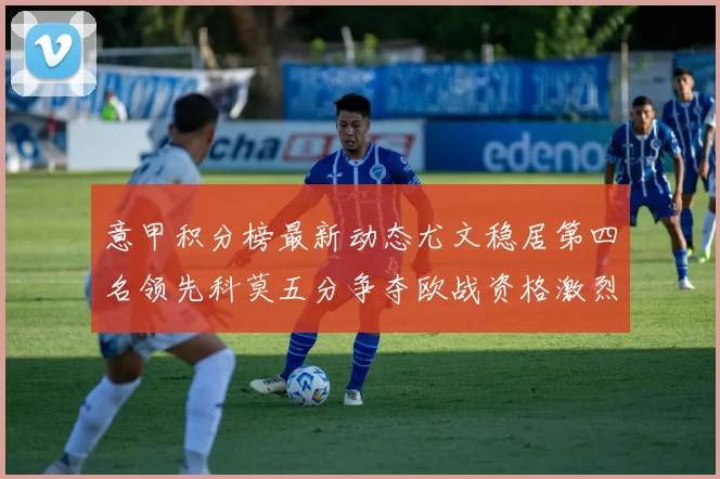 意甲积分榜最新动态尤文稳居第四名领先科莫五分争夺欧战资格激烈