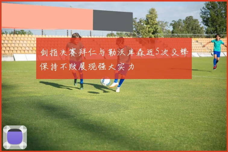 剑指决赛拜仁与勒沃库森近5次交锋保持不败展现强大实力