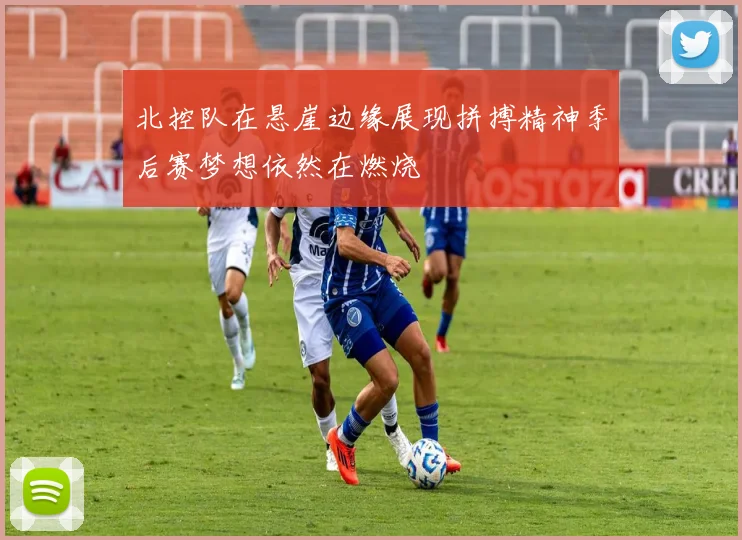 北控队在悬崖边缘展现拼搏精神季后赛梦想依然在燃烧
