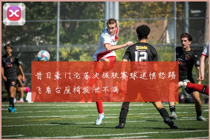 昔日豪门沦落次级联赛球迷愤怒踢飞看台座椅发泄不满