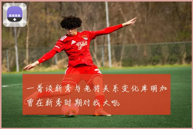 一哥谈新秀与老将关系变化库明加曾在新秀时期对我大吼