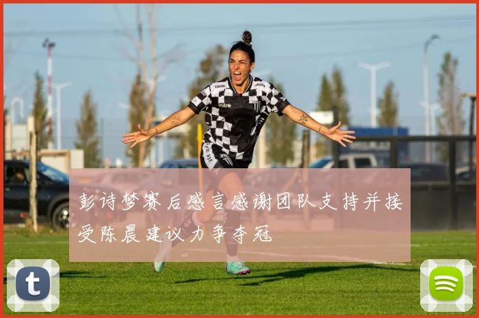 彭诗梦赛后感言感谢团队支持并接受陈晨建议力争夺冠