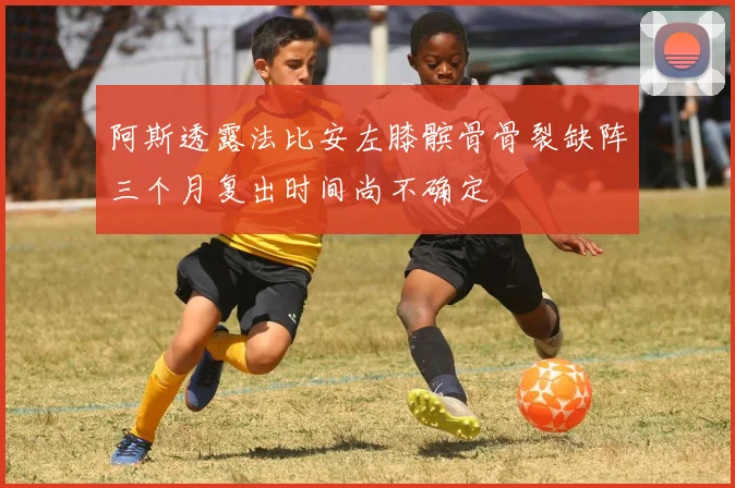 阿斯透露法比安左膝髌骨骨裂缺阵三个月复出时间尚不确定