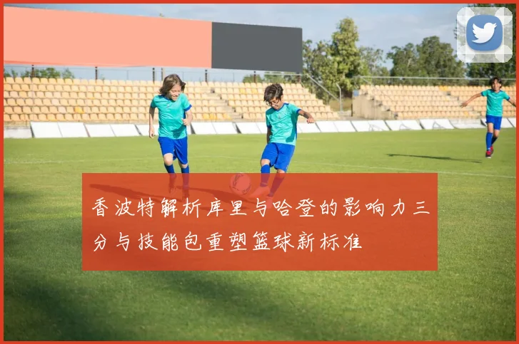 香波特解析库里与哈登的影响力三分与技能包重塑篮球新标准