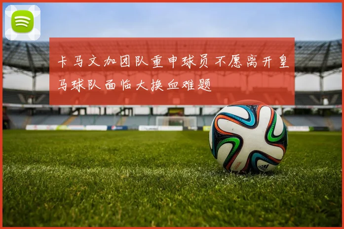 卡马文加团队重申球员不愿离开皇马球队面临大换血难题