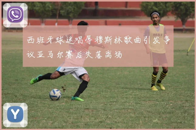西班牙球迷唱辱穆斯林歌曲引发争议亚马尔赛后失落离场