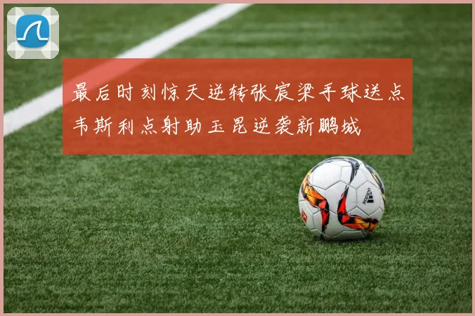 最后时刻惊天逆转张宸梁手球送点韦斯利点射助玉昆逆袭新鹏城