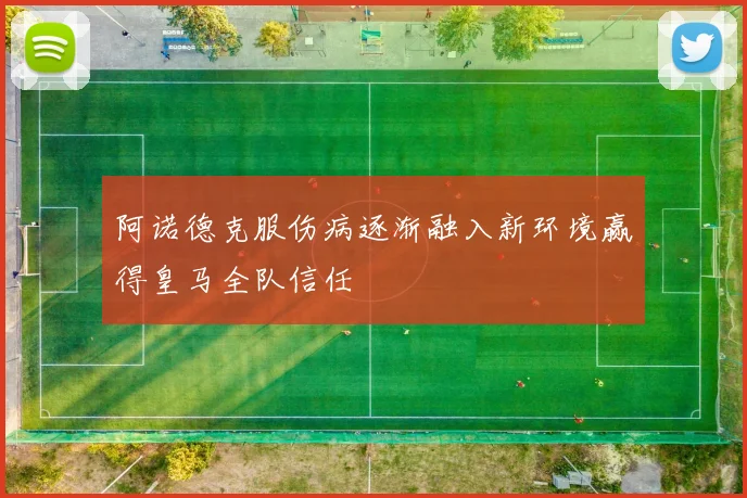 阿诺德克服伤病逐渐融入新环境赢得皇马全队信任