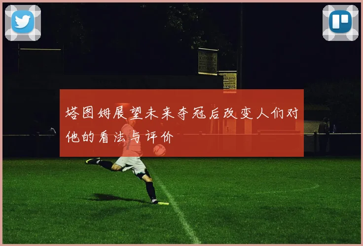 塔图姆展望未来夺冠后改变人们对他的看法与评价