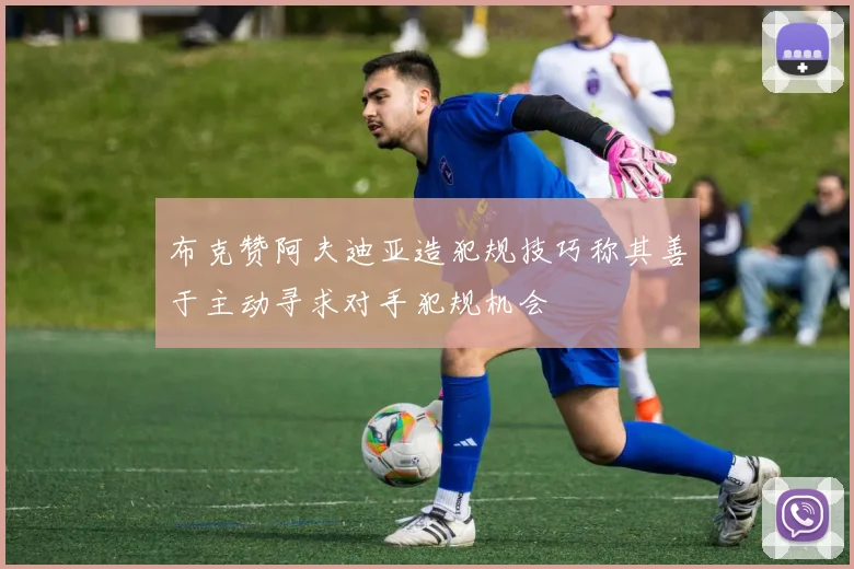 布克赞阿夫迪亚造犯规技巧称其善于主动寻求对手犯规机会