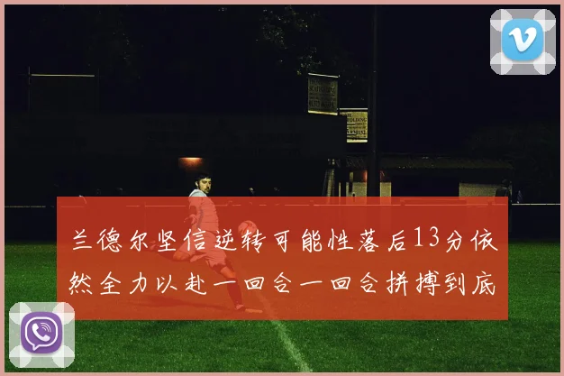 兰德尔坚信逆转可能性落后13分依然全力以赴一回合一回合拼搏到底