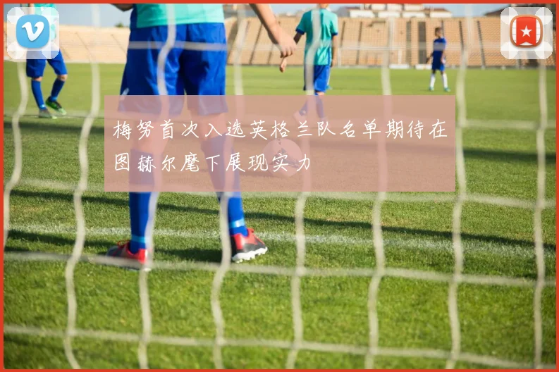 梅努首次入选英格兰队名单期待在图赫尔麾下展现实力